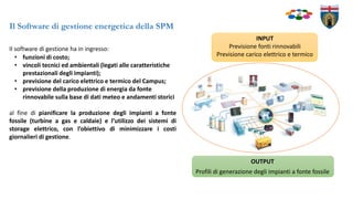 OUTPUT
Profili di generazione degli impianti a fonte fossile
Il Software di gestione energetica della SPM
Il software di gestione ha in ingresso:
• funzioni di costo;
• vincoli tecnici ed ambientali (legati alle caratteristiche
prestazionali degli impianti);
• previsione del carico elettrico e termico del Campus;
• previsione della produzione di energia da fonte
rinnovabile sulla base di dati meteo e andamenti storici
al fine di pianificare la produzione degli impianti a fonte
fossile (turbine a gas e caldaie) e l’utilizzo dei sistemi di
storage elettrico, con l’obiettivo di minimizzare i costi
giornalieri di gestione.
INPUT
Previsione fonti rinnovabili
Previsione carico elettrico e termico
 