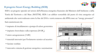 Il progetto Smart Energy Building (SEB)
SEB è un progetto speciale nel settore dell’efficienza energetica finanziato dal Ministero dell’Ambiente e della
Tutela del Territorio e del Mare (MATTM). SEB è un edificio sostenibile dal punto di vista energetico ed
ambientale che verrà realizzato entro la fine del 2016 e verrà connesso alla SPM come un “energy prosumer”.
Sarà caratterizzato da:
• impianto di riscaldamento a pompa di calore geotermica
• impianto fotovoltaico sulla copertura (20 kWp)
• micro aerogeneratore (3 kW)
• materiali innovativi per l’isolamento termico ed acustico
• facciate ventilate
• innovativo sistema di gestione energetica e automazione
 