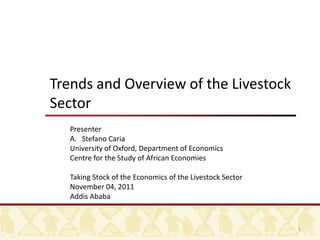 Trends and Overview of the Livestock
Sector
   Presenter
   A. Stefano Caria
   University of Oxford, Department of Economics
   Centre for the Study of African Economies

   Taking Stock of the Economics of the Livestock Sector
   November 04, 2011
   Addis Ababa


                                                           1
 