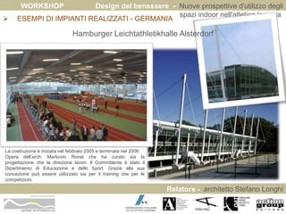 WORKSHOP Design del benessere - Nuove prospettive d'utilizzo degli 
spazi indoor nell'atletica leggera 
 ESEMPI DI IMPIANTI REALIZZATI - GERMANIA 
Relatore - architetto Stefano Longhi 
ARCHITETTO STEFANO LONGHI 
Hamburger Leichtathletikhalle Alsterdorf 
La costruzione è iniziata nel febbraio 2005 e terminata nel 2006 
Opera dell’arch. Markovic Ronai che ha curato sia la 
progettazione che la direzione lavori. Il Committente è stato il 
Dipartimento di Educazione e dello Sport. Grazie alla sua 
concezione può essere utilizzato sia per il training che per le 
competizioni. 
 