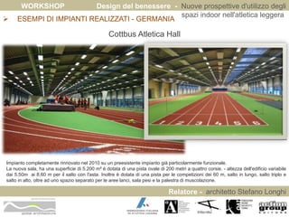 WORKSHOP Design del benessere - Nuove prospettive d'utilizzo degli 
spazi indoor nell'atletica leggera 
 ESEMPI DI IMPIANTI REALIZZATI - GERMANIA 
Relatore - architetto Stefano Longhi 
ARCHITETTO STEFANO LONGHI 
Cottbus Atletica Hall 
Impianto completamente rinnovato nel 2010 su un preesistente impianto già particolarmente funzionale. 
La nuova sala, ha una superficie di 5.200 m² è dotata di una pista ovale di 200 metri a quattro corsie. - altezza dell'edificio variabile 
dai 5.50m ai 8,60 m per il salto con l'asta. Inoltre è dotata di una pista per le competizioni dei 60 m, salto in lungo, salto triplo e 
salto in alto, oltre ad uno spazio separato per le aree lanci, sala pesi e la palestra di muscolazione. 
 