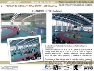 WORKSHOP Design del benessere - Nuove prospettive d'utilizzo degli 
spazi indoor nell'atletica leggera 
 ESEMPI DI IMPIANTI REALIZZATI - GERMANIA 
Relatore - architetto Stefano Longhi 
ARCHITETTO STEFANO LONGHI 
FRANCOFORTE Kalbach 
IL palaindoor di Kalbach è una struttura per l’atletica leggera 
spettacolare. 
Dimensioni della sala: 56 m x 135 m , anello di 200 m pista (4 
corsie), sprint dritto 60 m / 100 m / 130 m, salto in lungo (2 
impianti), salto in alto (2 impianti), salto con l'asta (2 impianti), 
lancio del peso, disco, giavellotto, 2 palestre di muscolazione. 
Formazione e Sala Stampa, sala di controllo medico, massaggi, 
sale relax, 3 aree spogliatoio e sport, sala polivalente: 27 m x 45 
m,. Campo principale: 20 m x 40 m (ad es pallamano, 
pallacanestro, pallavolo) con tribuna telescopica per 500 
spettatori ,3 campi 15 m x 27 m. 
Club e spazi per eventi . 
 