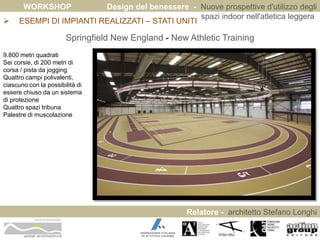 WORKSHOP Design del benessere - Nuove prospettive d'utilizzo degli 
spazi indoor nell'atletica leggera 
 ESEMPI DI IMPIANTI REALIZZATI – STATI UNITI 
Relatore - architetto Stefano Longhi 
ARCHITETTO STEFANO LONGHI 
Springfield New England - New Athletic Training 
9.800 metri quadrati 
Sei corsie, di 200 metri di 
corsa / pista da jogging 
Quattro campi polivalenti, 
ciascuno con la possibilità di 
essere chiuso da un sistema 
di protezione 
Quattro spazi tribuna 
Palestre di muscolazione 
 