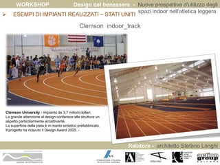 WORKSHOP Design del benessere - Nuove prospettive d'utilizzo degli 
spazi indoor nell'atletica leggera 
 ESEMPI DI IMPIANTI REALIZZATI – STATI UNITI 
Relatore - architetto Stefano Longhi 
ARCHITETTO STEFANO LONGHI 
Clemson indoor_track 
Clemson University - impianto da 3,7 milioni dollari. 
La grande attenzione al design conferisce alla struttura un 
aspetto particolarmente accattivante. 
La superficie della pista è in manto sintetico prefabbricato. 
Il progetto ha ricevuto il Design Award 2005. - 
 