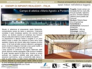 WORKSHOP Design del benessere - Nuove prospettive d'utilizzo degli 
spazi indoor nell'atletica leggera 
Relatore - architetto Stefano Longhi 
 ESEMPI DI IMPIANTI REALIZZATI - ITALIA 
ARCHITETTO STEFANO LONGHI 
Campo di atletica «Mario Agosti» a Pordenone 
Situato in adiacenza al preesistente stadio Bottecchia, 
comprendente campo da calcio e velodromo, l’intervento 
completa il vasto complesso sportivo che connota l’area 
urbana. La struttura assolve al contempo due funzioni: 
tribuna sulla pista esterna e pista di atletica al coperto. 
La disposizione in altezza risolve il progetto in un unico 
edificio lungo e stretto che presenta al piano terra l’area 
spettatori coperta dal volume della pista sospesa al primo 
piano. In tal modo gli atleti possono allenarsi e gareggiare 
anche durante la stagione invernale a due quote insolite: a 
5,50 m nella corsa e 7,50 nel salto con l’asta. 
L’area sportiva è contenuta nel leggero fabbricato dalle 
grandi aperture vetrate appoggiato sulla struttura metallica 
la quale, lasciata aperta al piano terra, diventa un ampio 
porticato con massima visibilità sulla pista esterna. In 
posizione asimmetrica, verso un’estremità della stecca e 
sotto la pista indoor, è stata invece realizzata la nuova 
tribuna, disposta su cinque gradoni rialzati. Dietro di essa 
la zona destinata agli spogliatoi rappresenta l’unico blocco 
opaco in muratura a contatto con il suolo. 
Progetto: Guido Lutman con 
Donatella Del Col, Carlo Zilli, 
Primula Cantiello, Valentino 
De Zorzi, Christian Galasso 
(Settore Lavori pubblici del 
Comune) 
Strutture: Roberto Bassi 
(Euro Engineering) 
Committente e 
localizzazione: Comune di 
Pordenone 
Superficie: 1.300 mq 
Cronologia: cantiere 
febbraio-dicembre 2010 
Costo: 1.750.000 euro 
 