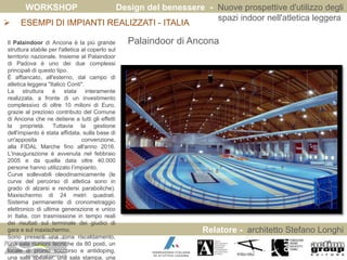 WORKSHOP Design del benessere - Nuove prospettive d'utilizzo degli 
spazi indoor nell'atletica leggera 
Il Palaindoor di Ancona è la più grande Palaindoor di Ancona 
struttura stabile per l'atletica al coperto sul 
territorio nazionale. Insieme al Palaindoor 
di Padova è uno dei due complessi 
principali di questo tipo. 
È affiancato, all'esterno, dal campo di 
atletica leggera "Italico Conti". 
La struttura è stata interamente 
realizzata, a fronte di un investimento 
complessivo di oltre 10 milioni di Euro, 
grazie al prezioso contributo del Comune 
di Ancona che ne detiene a tutti gli effetti 
la proprietà. Tuttavia la gestione 
dell'impianto è stata affidata, sulla base di 
un'apposita convenzione, 
alla FIDAL Marche fino all'anno 2016. 
L'inaugurazione è avvenuta nel febbraio 
2005 e da quella data oltre 40.000 
persone hanno utilizzato l’impianto. 
Curve sollevabili oleodinamicamente (le 
curve del percorso di atletica sono in 
grado di alzarsi e rendersi paraboliche). 
Maxischermo di 24 metri quadrati. 
Sistema permanente di cronometraggio 
elettronico di ultima generazione e unico 
in Italia, con trasmissione in tempo reali 
dei risultati sul terminale dei giudici di 
gara e sul maxischermo. 
Sono presenti una zona riscaldamento, 
una sala riunioni tecniche da 80 posti, un 
locale di pronto soccorso e antidoping, 
una sala speaker, una sala stampa, una 
Relatore - architetto Stefano Longhi 
 ESEMPI DI IMPIANTI REALIZZATI - ITALIA 
ARCHITETTO STEFANO LONGHI 
 