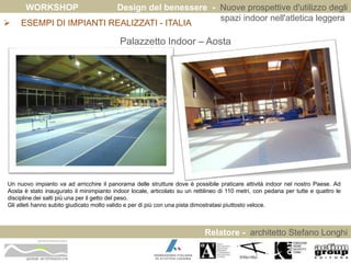 WORKSHOP Design del benessere - Nuove prospettive d'utilizzo degli 
spazi indoor nell'atletica leggera 
Relatore - architetto Stefano Longhi 
 ESEMPI DI IMPIANTI REALIZZATI - ITALIA 
ARCHITETTO STEFANO LONGHI 
Palazzetto Indoor – Aosta 
Un nuovo impianto va ad arricchire il panorama delle strutture dove è possibile praticare attività indoor nel nostro Paese. Ad 
Aosta è stato inaugurato il minimpianto indoor locale, articolato su un rettilineo di 110 metri, con pedana per tutte e quattro le 
discipline dei salti più una per il getto del peso. 
Gli atleti hanno subito giudicato molto valido e per di più con una pista dimostratasi piuttosto veloce. 
 