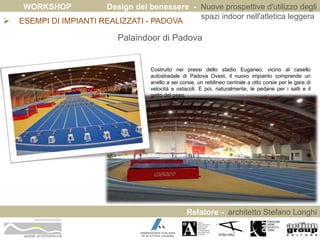 WORKSHOP Design del benessere - Nuove prospettive d'utilizzo degli 
spazi indoor nell'atletica leggera 
Relatore - architetto Stefano Longhi 
 ESEMPI DI IMPIANTI REALIZZATI - PADOVA 
ARCHITETTO STEFANO LONGHI 
Palaindoor di Padova 
Costruito nei pressi dello stadio Euganeo, vicino al casello 
autostradale di Padova Ovest, il nuovo impianto comprende un 
anello a sei corsie, un rettilineo centrale a otto corsie per le gare di 
velocità e ostacoli. E poi, naturalmente, le pedane per i salti e il 
getto del peso. 
 