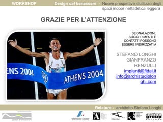 WORKSHOP Design del benessere - Nuove prospettive d'utilizzo degli 
spazi indoor nell'atletica leggera 
Relatore - architetto Stefano Longhi 
ARCHITETTO STEFANO LONGHI 
GRAZIE PER L’ATTENZIONE 
SEGNALAZIONI, 
SUGGERIMENTI E 
CONTATTI POSSONO 
ESSERE INDIRIZZATI A 
STEFANO LONGHI 
GIANFRANZO 
RENZULLI 
impianti@fidal.it 
info@archistudiolon 
ghi.com 
