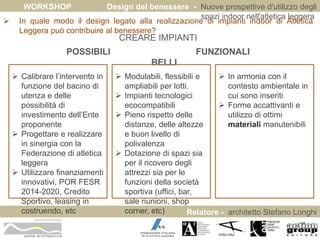 WORKSHOP Design del benessere - Nuove prospettive d'utilizzo degli 
spazi indoor nell'atletica leggera 
 In quale modo il design legato alla realizzazione di impianti indoor di Atletica 
Relatore - architetto Stefano Longhi 
Leggera può contribuire al benessere? 
ARCHITETTO STEFANO LONGHI 
CREARE IMPIANTI 
POSSIBILI FUNZIONALI 
BELLI 
 Calibrare l’intervento in 
funzione del bacino di 
utenza e delle 
possibilità di 
investimento dell’Ente 
proponente 
 Progettare e realizzare 
in sinergia con la 
Federazione di atletica 
leggera 
 Utilizzare finanziamenti 
innovativi, POR FESR 
2014-2020, Credito 
Sportivo, leasing in 
costruendo, etc 
 Modulabili, flessibili e 
ampliabili per lotti. 
 Impianti tecnologici 
ecocompatibili 
 Pieno rispetto delle 
distanze, delle altezze 
e buon livello di 
polivalenza 
 Dotazione di spazi sia 
per il ricovero degli 
attrezzi sia per le 
funzioni della società 
sportiva (uffici, bar, 
sale riunioni, shop 
corner, etc) 
 In armonia con il 
contesto ambientale in 
cui sono inseriti 
 Forme accattivanti e 
utilizzo di ottimi 
materiali manutenibili 
 