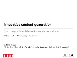innovative content generation
Beyond company / user dichotomy in enterprise communication

Milan, IULM University, 20.01.2010



Stefano Maggi
Digital Ingredients http://digitalingredients.co.uk / Twitter @stefanomaggi
 