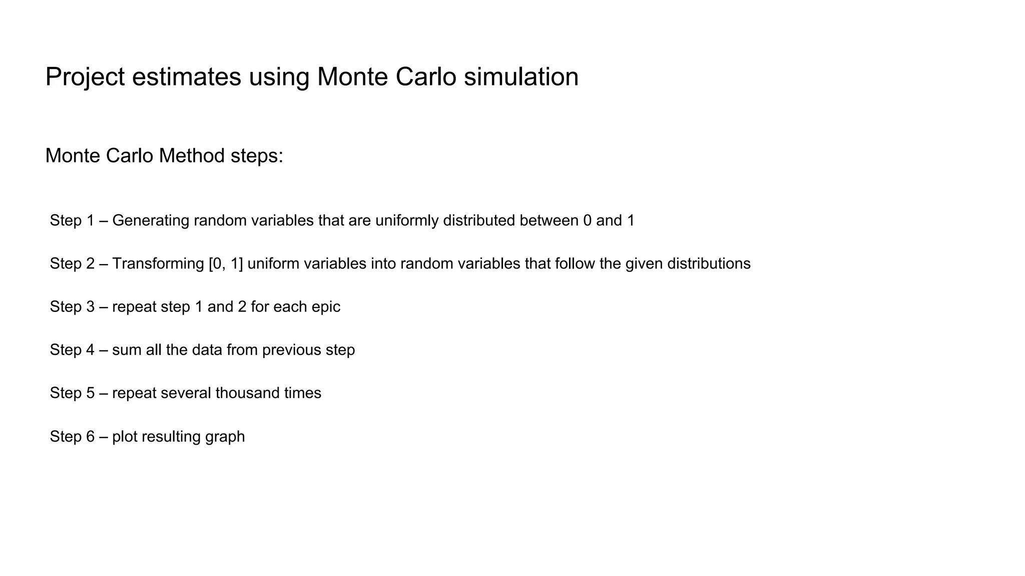 Monte Carlo Method steps:
Project estimates using Monte Carlo simulation
Step 1 – Generating random variables that are uniformly distributed between 0 and 1
Step 2 – Transforming [0, 1] uniform variables into random variables that follow the given distributions
Step 3 – repeat step 1 and 2 for each epic
Step 4 – sum all the data from previous step
Step 5 – repeat several thousand times
Step 6 – plot resulting graph
 