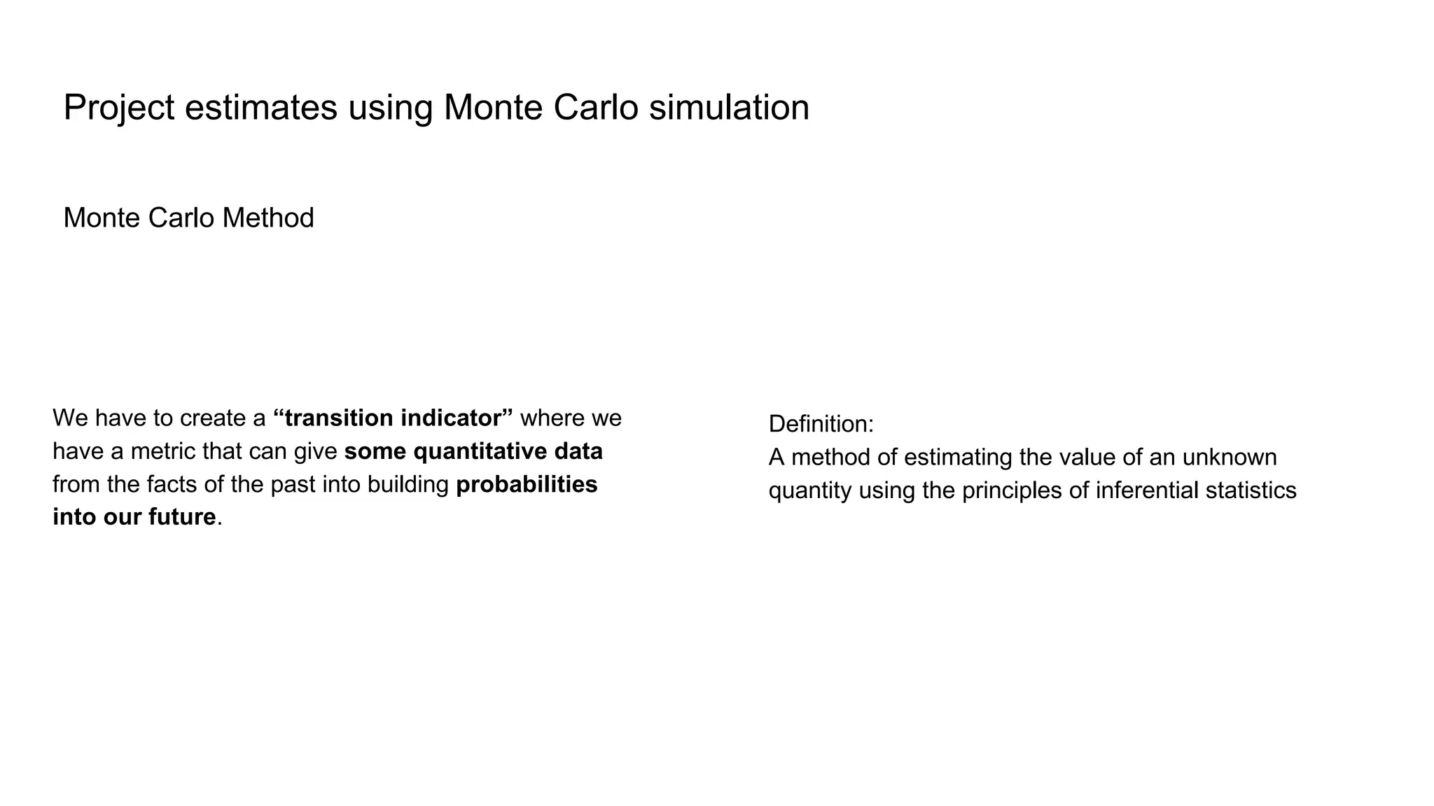 Monte Carlo Method
Project estimates using Monte Carlo simulation
Definition:
A method of estimating the value of an unknown
quantity using the principles of inferential statistics
We have to create a “transition indicator” where we
have a metric that can give some quantitative data
from the facts of the past into building probabilities
into our future.
 