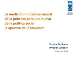 La medición multidimensional
de la pobreza para una nueva
de la política social:
la apuesta de El Salvador
Stefano Pettinato
PNUD El Salvador
10 de abril, 2014
 