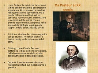 • Louis Pasteur fu colui che determinò
la fine della teoria della generazione
spontanea. Al tempo non si credeva
nella generazione spontanea, ma a
quella di Francesco Redi. Ad un
concorso Pasteur riuscì a dimostrare
la veridicità della prima con un
grande esperimento,così portò nella
storia della biologia la più grande
scoperta della scienza.(1850 circa)
• Si iniziò a studiare la chimica organica
con gli studiosi Friedrich Wöhler e
Justus Liebig, nella prima metà del
1800.
• Fisiologi come Claude Bernard
gettarono le basi dell'endocrinologia,
della biomeccanica e dello studio
della nutrizione e della digestione.
• Durante il ventesimo secolo sono
migliorati gli studi sul metabolismo e
genitica.
 