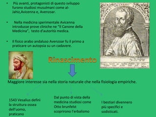 •  Più avanti, protagonisti di questo sviluppo 
furono studiosi musulmani come al-
Jahiz,Avicenna e, Avenzoar.
•   Nella medicina sperimentale Avicenna  
introdusse prove cliniche ne “Il Canone della 
Medicina”,  testo d'autorità medica.
• Il fisico arabo andaluso Avenzoar fu il primo a 
praticare un autopsia su un cadavere.
Maggiore interesse sia nella storia naturale che nella fisiologia empiriche.  
1543 Vesalius definì 
la struttura ossea 
dell’uomo, 
praticano 
Dal punto di vista della 
medicina studiosi come 
Otto brunfelst 
scoprirono l’erbalismo
I bestiari divennero 
più specifici e 
sodisticati.
 