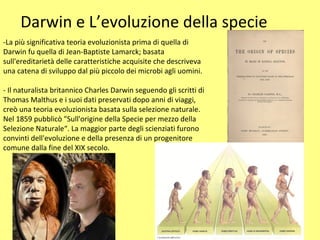 Darwin e L’evoluzione della specie
-La più significativa teoria evoluzionista prima di quella di
Darwin fu quella di Jean-Baptiste Lamarck; basata
sull'ereditarietà delle caratteristiche acquisite che descriveva
una catena di sviluppo dal più piccolo dei microbi agli uomini.
- Il naturalista britannico Charles Darwin seguendo gli scritti di
Thomas Malthus e i suoi dati preservati dopo anni di viaggi,
creò una teoria evoluzionista basata sulla selezione naturale.
Nel 1859 pubblicò "Sull'origine della Specie per mezzo della
Selezione Naturale“. La maggior parte degli scienziati furono
convinti dell'evoluzione e della presenza di un progenitore
comune dalla fine del XIX secolo.
 