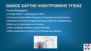 Γενικές Πληροφορίες
 Έναρξη 04/2017 – Ολοκλήρωση 11/2017
 Συνεργατική Προσπάθεια Υπουργείων Ψηφιακής Πολιτικής & Υγείας
 Βασίζεται στην Εθνική Ψηφιακή Στρατηγική (ΕΨΣ) Ηλ. Διακυβέρνησης
 Βάση για την αξιολόγηση των αναγκών
 Βάση υποβολής προτάσεων χρηματοδότησης
 Βάση αξιολόγησης προτάσεων και διαμόρφωσης οδηγιών
ΟΔΙΚΟΣ ΧΑΡΤΗΣ ΗΛΕΚΤΡΟΝΙΚΗΣ ΥΓΕΙΑΣ
 