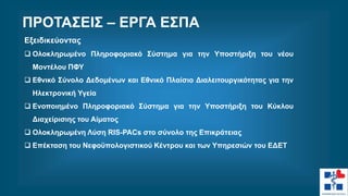 Εξειδικεύοντας
 Ολοκληρωμένο Πληροφοριακό Σύστημα για την Υποστήριξη του νέου
Μοντέλου ΠΦΥ
 Εθνικό Σύνολο Δεδομένων και Εθνικό Πλαίσιο Διαλειτουργικότητας για την
Ηλεκτρονική Υγεία
 Ενοποιημένο Πληροφοριακό Σύστημα για την Υποστήριξη του Κύκλου
Διαχείρισιης του Αίματος
 Ολοκληρωμένη Λύση RIS-PACs στο σύνολο της Επικράτειας
 Επέκταση του Νεφοϋπολογιστικού Κέντρου και των Υπηρεσιών του ΕΔΕΤ
ΠΡΟΤΑΣΕΙΣ – ΕΡΓΑ ΕΣΠΑ
 