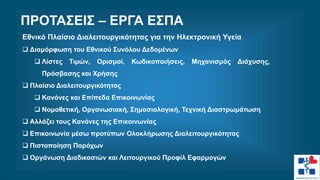 Εθνικό Πλαίσιο Διαλειτουργικότητας για την Ηλεκτρονική Υγεία
 Διαμόρφωση του Εθνικού Συνόλου Δεδομένων
 Λίστες Τιμών, Ορισμοί, Κωδικοποιήσεις, Μηχανισμός Διάχυσης,
Πρόσβασης και Χρήσης
 Πλαίσιο Διαλειτουργικότητας
 Κανόνες και Επίπεδα Επικοινωνίας
 Νομοθετική, Οργανωσιακή, Σημασιολογική, Τεχνική Διαστρωμάτωση
 Αλλάζει τους Κανόνες της Επικοινωνίας
 Επικοινωνία μέσω προτύπων Ολοκλήρωσης Διαλειτουργικότητας
 Πιστοποίηση Παρόχων
 Οργάνωση Διαδικασιών και Λειτουργικού Προφίλ Εφαρμογών
ΠΡΟΤΑΣΕΙΣ – ΕΡΓΑ ΕΣΠΑ
 