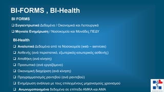 BI FORMS
 Συγκεντρωτικά Δεδομένα / Οικονομικά και Λειτουργικά
 Μηνιαία Ενημέρωση / Νοσοκομεία και Μονάδες ΠΕΔΥ
BI-Health
 Αναλυτικά Δεδομένα από τα Νοσοκομεία (web – services)
 Ασθενής (ανά περιστατικό, εξωτερικός-εσωτερικός ασθενής)
 Αποθήκη (ανά κίνηση)
 Προσωπικό (ανά εργαζόμενο)
 Οικονομική διαχείριση (ανά κίνηση)
 Προγραμματισμός ραντεβού (ανά ραντεβού)
 Ενημέρωση ανάλογα με τους επιλεγμένους μηχανισμούς χρονισμού
 Ανωνυμοποιημένα δεδομένα σε επίπεδο ΑΜΚΑ και ΑΜΑ
ΒΙ-FORMS , BI-Health
 