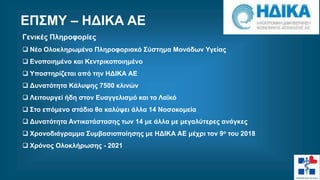 Γενικές Πληροφορίες
 Νέο Ολοκληρωμένο Πληροφοριακό Σύστημα Μονάδων Υγείας
 Ενοποιημένο και Κεντρικοποιημένο
 Υποστηρίζεται από την ΗΔΙΚΑ ΑΕ
 Δυνατότητα Κάλυψης 7500 κλινών
 Λειτουργεί ήδη στον Ευαγγελισμό και το Λαϊκό
 Στο επόμενο στάδιο θα καλύψει άλλα 14 Νοσοκομεία
 Δυνατότητα Αντικατάστασης των 14 με άλλα με μεγαλύτερες ανάγκες
 Χρονοδιάγραμμα Συμβασιοποίησης με ΗΔΙΚΑ ΑΕ μέχρι τον 9ο του 2018
 Χρόνος Ολοκλήρωσης - 2021
ΕΠΣΜΥ – ΗΔΙΚΑ ΑΕ
 