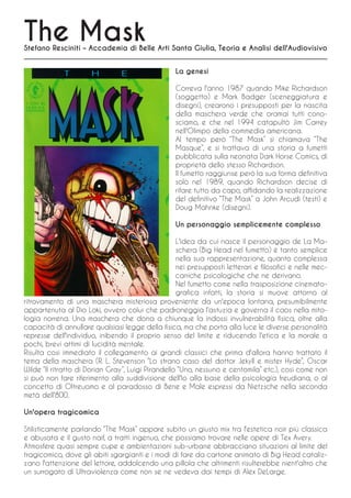 The Mask
Stefano Resciniti – Accademia di Belle Arti Santa Giulia, Teoria e Analisi dell'Audiovisivo


                                                   La genesi

                                                   Correva l'anno 1987 quando Mike Richardson
                                                   (soggetto) e Mark Badger (sceneggiatura e
                                                   disegni), crearono i presupposti per la nascita
                                                   della maschera verde che oramai tutti cono-
                                                   sciamo, e che nel 1994 catapultò Jim Carrey
                                                   nell'Olimpo della commedia americana.
                                                   Al tempo però “The Mask” si chiamava “The
                                                   Masque”, e si trattava di una storia a fumetti
                                                   pubblicata sulla neonata Dark Horse Comics, di
                                                   proprietà dello stesso Richardson.
                                                   Il fumetto raggiunse però la sua forma definitiva
                                                   solo nel 1989, quando Richardson decise di
                                                   rifare tutto da capo, affidando la realizzazione
                                                   del definitivo “The Mask” a John Arcudi (testi) e
                                                   Doug Mahnke (disegni).

                                                   Un personaggio semplicemente complesso

                                                    L'idea da cui nasce il personaggio de La Ma-
                                                    schera (Big Head nel fumetto) è tanto semplice
                                                    nella sua rappresentazione, quanto complessa
                                                    nei presupposti letterari e filosofici e nelle mec-
                                                    caniche psicologiche che ne derivano.
                                                    Nel fumetto come nella trasposizione cinemato-
                                                    grafica infatti, la storia si muove attorno al
ritrovamento di una maschera misteriosa proveniente da un'epoca lontana, presumibilmente
appartenuta al Dio Loki, ovvero colui che padroneggia l'astuzia e governa il caos nella mito-
logia norrena. Una maschera che dona a chiunque la indossi invulnerabilità fisica, oltre alla
capacità di annullare qualsiasi legge della fisica, ma che porta alla luce le diverse personalità
represse dell'individuo, inibendo il proprio senso del limite e riducendo l'etica e la morale a
pochi, brevi attimi di lucidità mentale.
Risulta così immediato il collegamento ai grandi classici che prima d'allora hanno trattato il
tema della maschera (R. L. Stevenson “Lo strano caso del dottor Jekyll e mister Hyde”, Oscar
Wilde “Il ritratto di Dorian Gray”, Luigi Pirandello “Uno, nessuno e centomila” etc.), così come non
si può non fare riferimento alla suddivisione dell'Io alla base della psicologia freudiana, o al
concetto di Oltreuomo e al paradosso di Bene e Male espressi da Nietzsche nella seconda
metà dell'800.

Un'opera tragicomica

Stilisticamente parlando “The Mask” appare subito un giusto mix tra l'estetica noir più classica
e abusata e il gusto naif, a tratti ingenuo, che possiamo trovare nelle opere di Tex Avery.
Atmosfere quasi sempre cupe e ambientazioni sub-urbane abbracciano situazioni al limite del
tragicomico, dove gli abiti sgargianti e i modi di fare da cartone animato di Big Head cataliz-
zano l'attenzione del lettore, addolcendo una pillola che altrimenti risulterebbe nient'altro che
un surrogato di Ultraviolenza come non se ne vedeva dai tempi di Alex DeLarge.
 