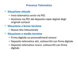 Processo Telematico
• Situazione attuale
– Invio telematico avvisi via PEC
– Gestione via PEC del deposito copie digitali degli
originali cartacei

• Situazione a breve termine
– Nuovo Sito Istituzionale

• Situazione a medio termine
– Firma digitale sui provvedimenti emessi
– Deposito telematico atti, sottoscritti con firma digitale
– Deposito telematico ricorsi, sottoscritti con firma
digitale

 