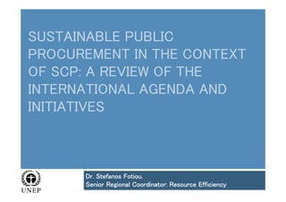 SUSTAINABLE PUBLIC
PROCUREMENT IN THE CONTEXT
OF SCP: A REVIEW OF THE
INTERNATIONAL AGENDA AND
INITIATIVES
Dr. Stefanos Fotiou.
Senior Regional Coordinator: Resource Efficiency
 