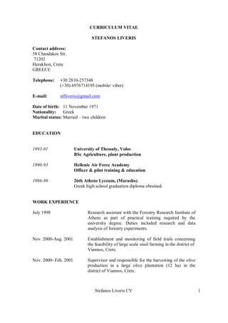 Stefanos Liveris CV 1
CURRICULUM VITAE
STEFANOS LIVERIS
Contact address:
58 Chandakos Str.
71202
Heraklion, Crete
GREECE
Telephone: +30 2810-257348
(+30) 6976714195 (mobile/ viber)
E-mail: stfliveris@gmail.com
Date of birth: 11 November 1971
Nationality: Greek
Marital status: Married – two children
EDUCATION
1993-01 University of Thessaly, Volos
BSc Agriculture, plant production
1990-93 Hellenic Air Force Academy
Officer & pilot training & education
1986-89 26th Athens Lyceum, (Maraslio).
Greek high school graduation diploma obtained.
WORK EXPERIENCE
July 1998 Research assistant with the Forestry Research Institute of
Athens as part of practical training required by the
university degree. Duties included research and data
analysis of forestry experiments.
Nov. 2000-Aug. 2001 Establishment and monitoring of field trials concerning
the feasibility of large scale snail farming in the district of
Viannos, Crete.
Nov. 2000- Feb. 2001 Supervisor and responsible for the harvesting of the olive
production in a large olive plantation (12 ha) in the
district of Viannos, Crete.
 