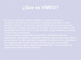 ¿Que es VIMEO?

Es una red social de Internet basada en videos, lanzada en
noviembre de 2004 por la compañía InterActiveCorp (IAC). El sitio
permite compartir y almacenar videos digitales para que los usuarios
comenten en la página de cada uno de ellos. Los usuarios deben estar
registrados para subir videos, crear su perfil, cargar avatares, comentar
y armar listas de favoritos.
Vimeo no admite comerciales de televisión, demostraciones de
videojuegos, pornografía o cualquier contenido que no haya sido creado
por el usuario. El sitio, además, ha ganado reputación como «proveedor
de imágenes para diversos artistas, debido a la alta tasa de bits y
resolución de sus videos. Desde octubre de 2007, Vimeo ofrece una
opción para videos de alta definición.
 
