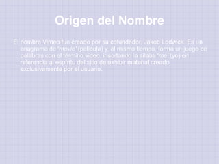 Origen del Nombre
El nombre Vimeo fue creado por su cofundador, Jakob Lodwick. Es un
   anagrama de 'movie' (película) y, al mismo tiempo, forma un juego de
   palabras con el término video, insertando la sílaba 'me' (yo) en
   referencia al espíritu del sitio de exhibir material creado
   exclusivamente por el usuario.
 