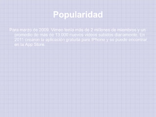 Popularidad
Para marzo de 2009, Vimeo tenía más de 2 millones de miembros y un
  promedio de más de 13.000 nuevos videos subidos diariamente. En
  2011 crearon la aplicación gratuita para IPhone y se puede encontrar
  en la App Store.
 