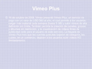 Vimeo Plus
El 16 de octubre de 2008, Vimeo presentó Vimeo Plus, un servicio de
   pago con un valor de USD $60 al año, el cual permite a los usuarios
   cargar más material cada semana (hasta 5 GB) y subir videos de alta
   definición sin límite. También permite la creación de canales, grupos
   y álbumes sin restricción, y la visualización de vídeos libres de
   publicidad (sólo para el usuario de este servicio). La llegada de
   Vimeo Plus hizo que las cuentas gratuitas bajaran de categoría, las
   cuales, en un comienzo, dejaban a los usuarios subir videos HD
   ilimitadamente.
 