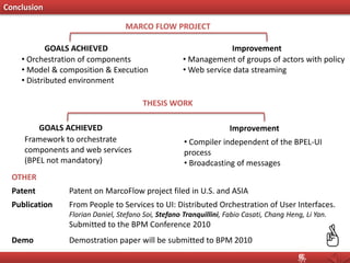Conclusion
GOALS ACHIEVED
• Orchestration of components
• Model & composition & Execution
• Distributed environment
Improvement
• Management of groups of actors with policy
• Web service data streaming
MARCO FLOW PROJECT
THESIS WORK
Framework to orchestrate
components and web services
(BPEL not mandatory)
GOALS ACHIEVED Improvement
• Compiler independent of the BPEL-UI
process
• Broadcasting of messages
OTHER
Patent on MarcoFlow project filed in U.S. and ASIAPatent
Publication From People to Services to UI: Distributed Orchestration of User Interfaces.
Florian Daniel, Stefano Soi, Stefano Tranquillini, Fabio Casati, Chang Heng, Li Yan.
Submitted to the BPM Conference 2010
Demostration paper will be submitted to BPM 2010Demo
 