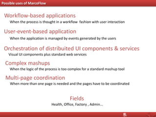 Possible uses of MarcoFlow
Orchestration of distribuited UI components & services
Visual UI components plus standard web services
User-event-based application
When the application is managed by events generated by the users
Workflow-based applications
When the process is thought in a workflow fashion with user interaction
Complex mashups
When the logic of the process is too complex for a standard mashup tool
Multi-page coordination
When more than one page is needed and the pages have to be coordinated
Fields
Health, Office, Factory , Admin...
 