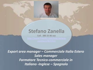 Export area manager – Commerciale Italia Estero
Sales manager
Formatore Tecnico-commerciale in
Italiano -Inglese – Spagnolo
Stefano Zanella
Cell . 380 25 86 xxx
http://www.linkedin.com/pub/stefano-
zanella/a/4b7/415
 