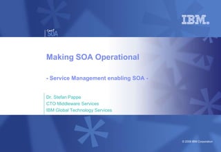 Making SOA Operational

- Service Management enabling SOA -


Dr. Stefan Pappe
CTO Middleware Services
IBM Global Technology Services




                                      © 2008 IBM Corporation
 