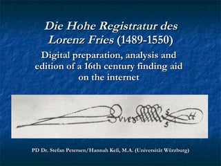 Die Hohe Registratur des Lorenz Fries  (1489-1550) Digital preparation, analysis and edition of a 16th century finding aid on the internet PD Dr. Stefan Petersen/Hannah Keß, M.A. (Universität Würzburg) 