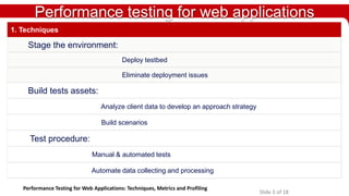 Performance testing for web applications
1. Techniques

Stage the environment:
Deploy testbed
Eliminate deployment issues

Build tests assets:
Analyze client data to develop an approach strategy
Build scenarios

Test procedure:
Manual & automated tests
Automate data collecting and processing
Performance Testing for Web Applications: Techniques, Metrics and Profiling

Slide 3 of 18

 