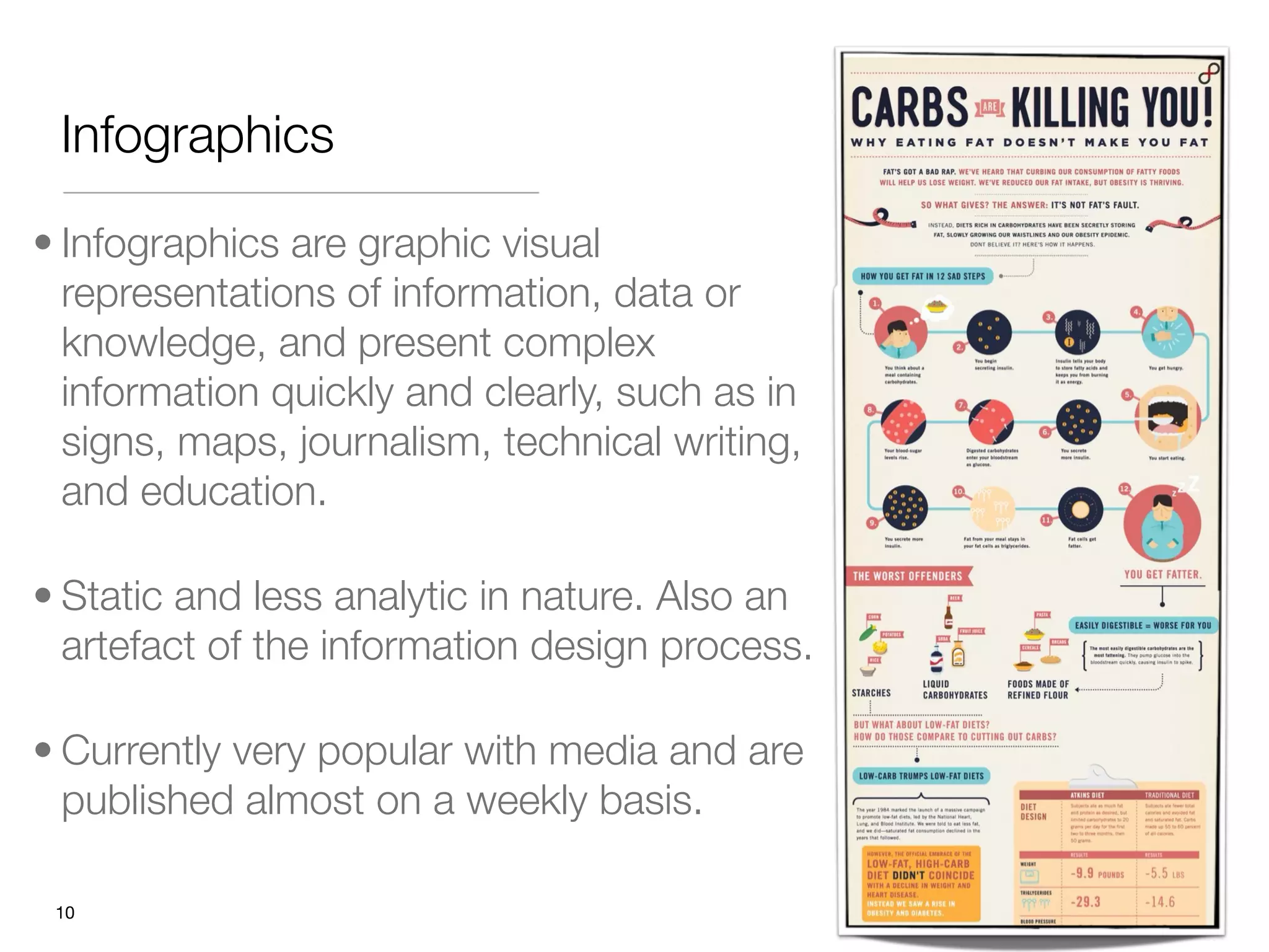 Infographics

• Infographics are graphic visual
  representations of information, data or
  knowledge, and present complex
  information quickly and clearly, such as in
  signs, maps, journalism, technical writing,
  and education.

• Static and less analytic in nature. Also an
  artefact of the information design process.

• Currently very popular with media and are
  published almost on a weekly basis.

 "10
 