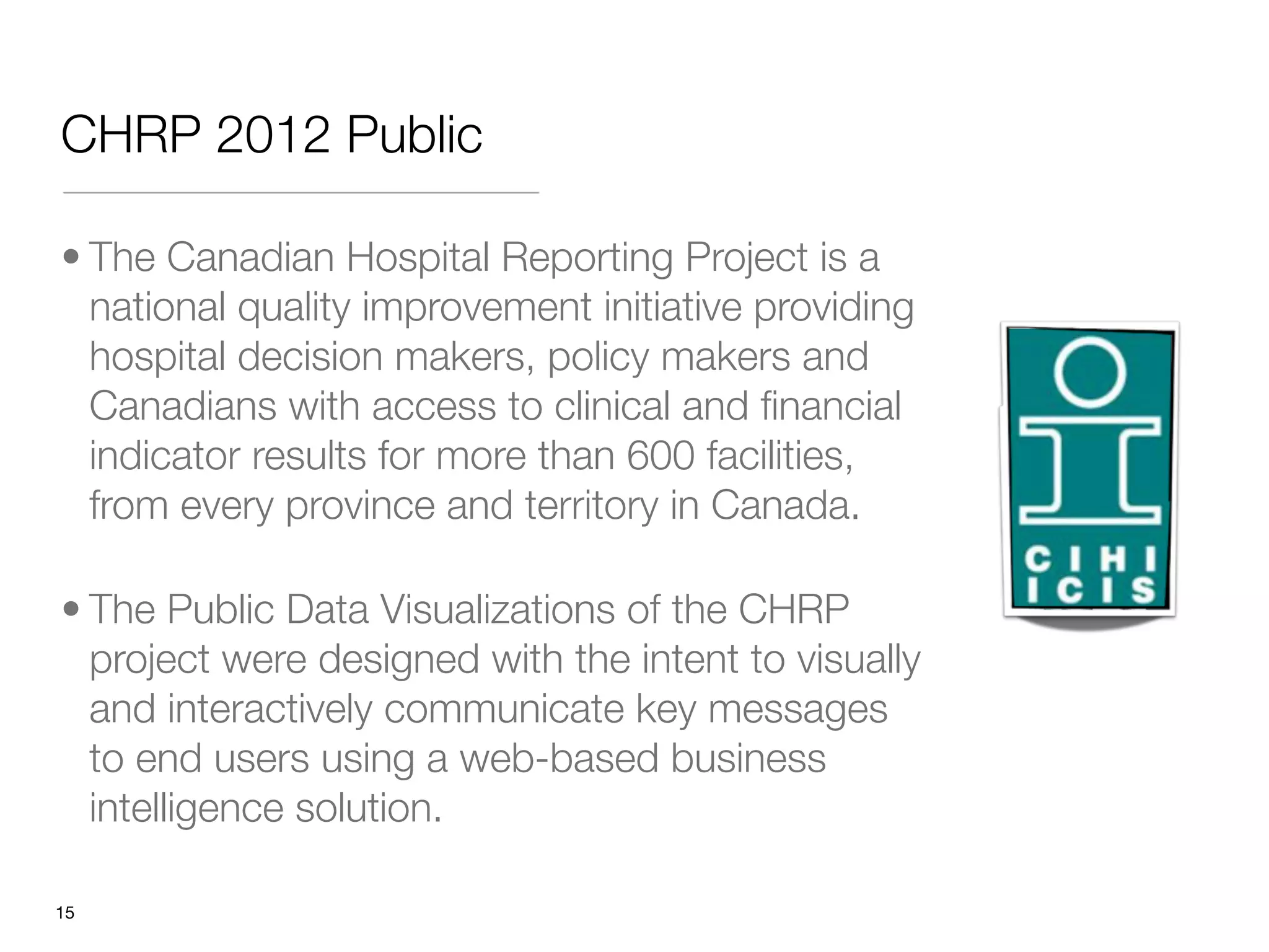 CHRP 2012 Public

• The Canadian Hospital Reporting Project is a
  national quality improvement initiative providing
  hospital decision makers, policy makers and
  Canadians with access to clinical and ﬁnancial
  indicator results for more than 600 facilities,
  from every province and territory in Canada.

• The Public Data Visualizations of the CHRP
  project were designed with the intent to visually
  and interactively communicate key messages
  to end users using a web-based business
  intelligence solution.

"15
 