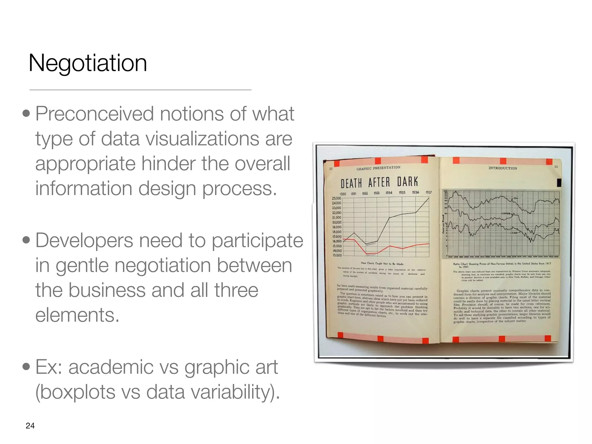 Negotiation

• Preconceived notions of what
  type of data visualizations are
  appropriate hinder the overall
  information design process.

• Developers need to participate
  in gentle negotiation between
  the business and all three
  elements.

• Ex: academic vs graphic art
  (boxplots vs data variability).
"24
 