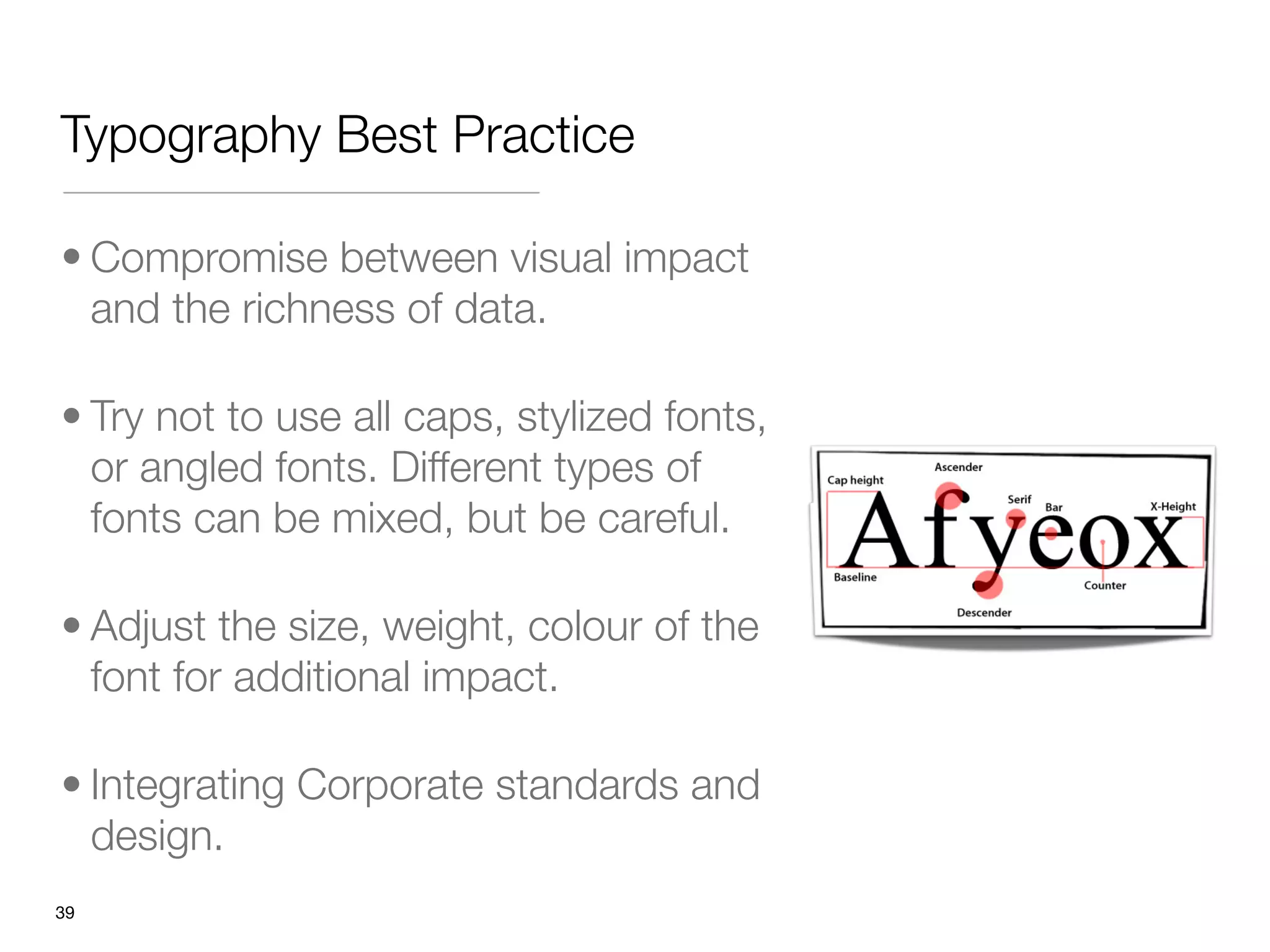 Typography Best Practice

• Compromise between visual impact
  and the richness of data. 

• Try not to use all caps, stylized fonts,
  or angled fonts. Different types of
  fonts can be mixed, but be careful.

• Adjust the size, weight, colour of the
  font for additional impact.

• Integrating Corporate standards and
  design.
"39
 