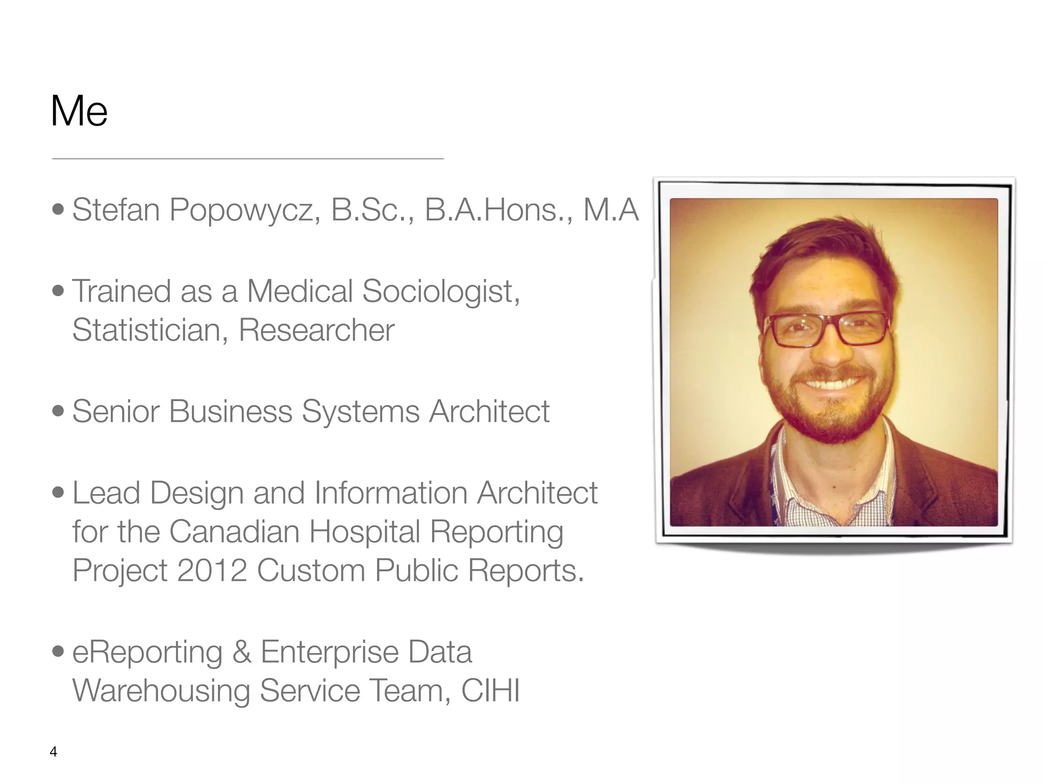 Me

• Stefan Popowycz, B.Sc., B.A.Hons., M.A

• Trained as a Medical Sociologist,
  Statistician, Researcher

• Senior Business Systems Architect

• Lead Design and Information Architect
  for the Canadian Hospital Reporting
  Project 2012 Custom Public Reports. 

• eReporting & Enterprise Data
  Warehousing Service Team, CIHI
"4
 