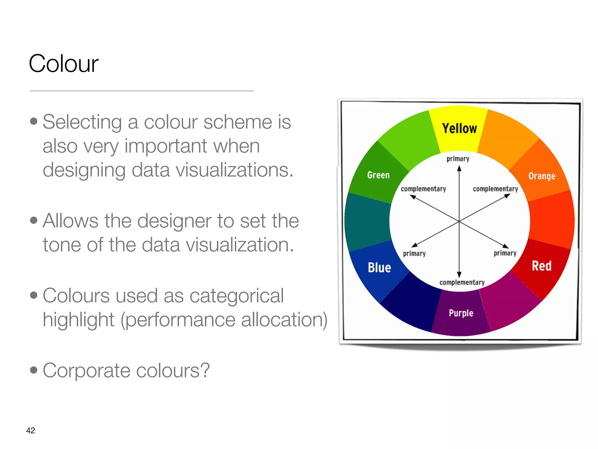 Colour

• Selecting a colour scheme is
  also very important when
  designing data visualizations. 

• Allows the designer to set the
  tone of the data visualization. 

• Colours used as categorical
  highlight (performance allocation)

• Corporate colours?

"42
 