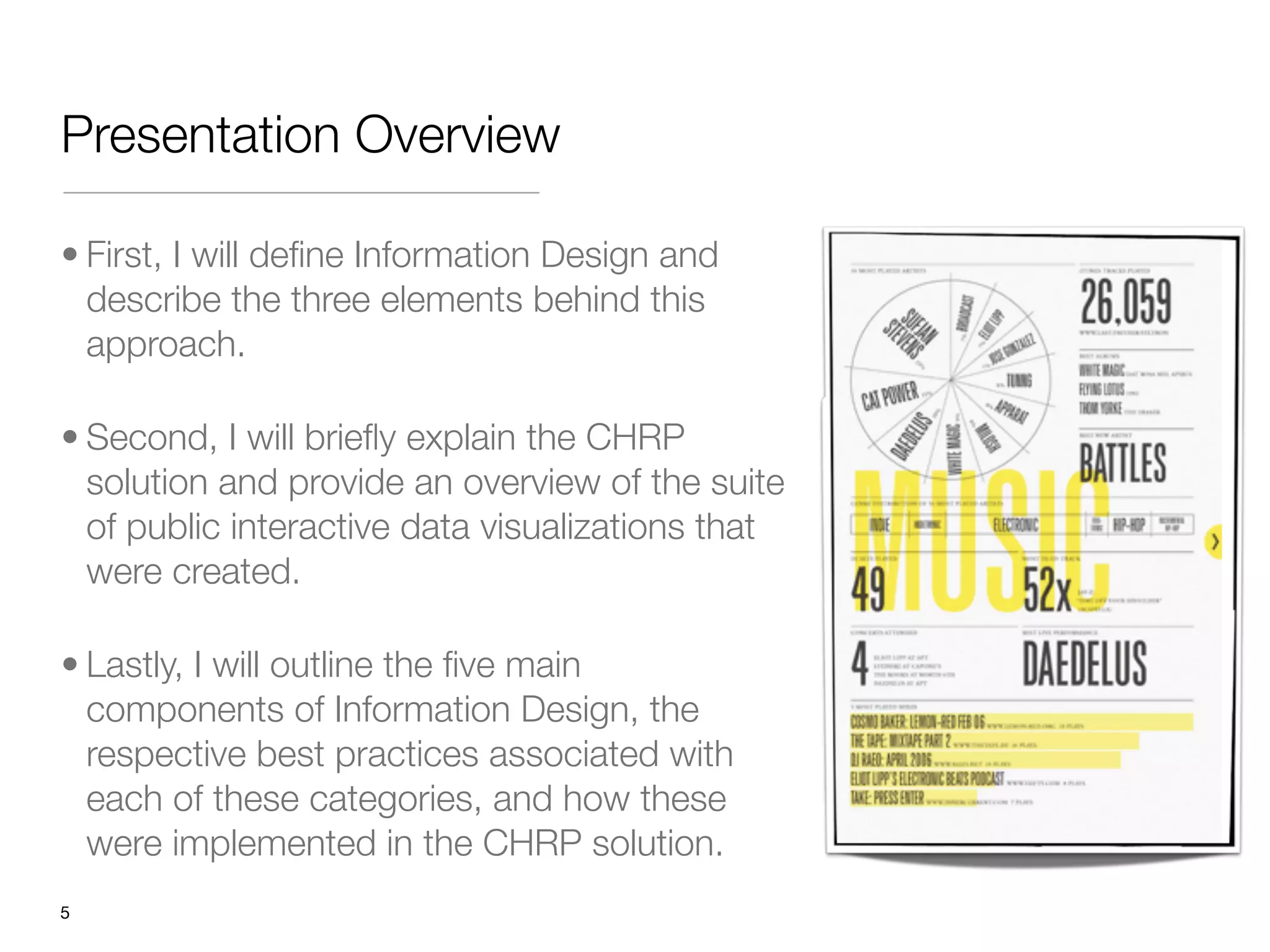 Presentation Overview

• First, I will deﬁne Information Design and
  describe the three elements behind this
  approach. 

• Second, I will brieﬂy explain the CHRP
  solution and provide an overview of the suite
  of public interactive data visualizations that
  were created. 

• Lastly, I will outline the ﬁve main
  components of Information Design, the
  respective best practices associated with
  each of these categories, and how these
  were implemented in the CHRP solution.
"5
 
