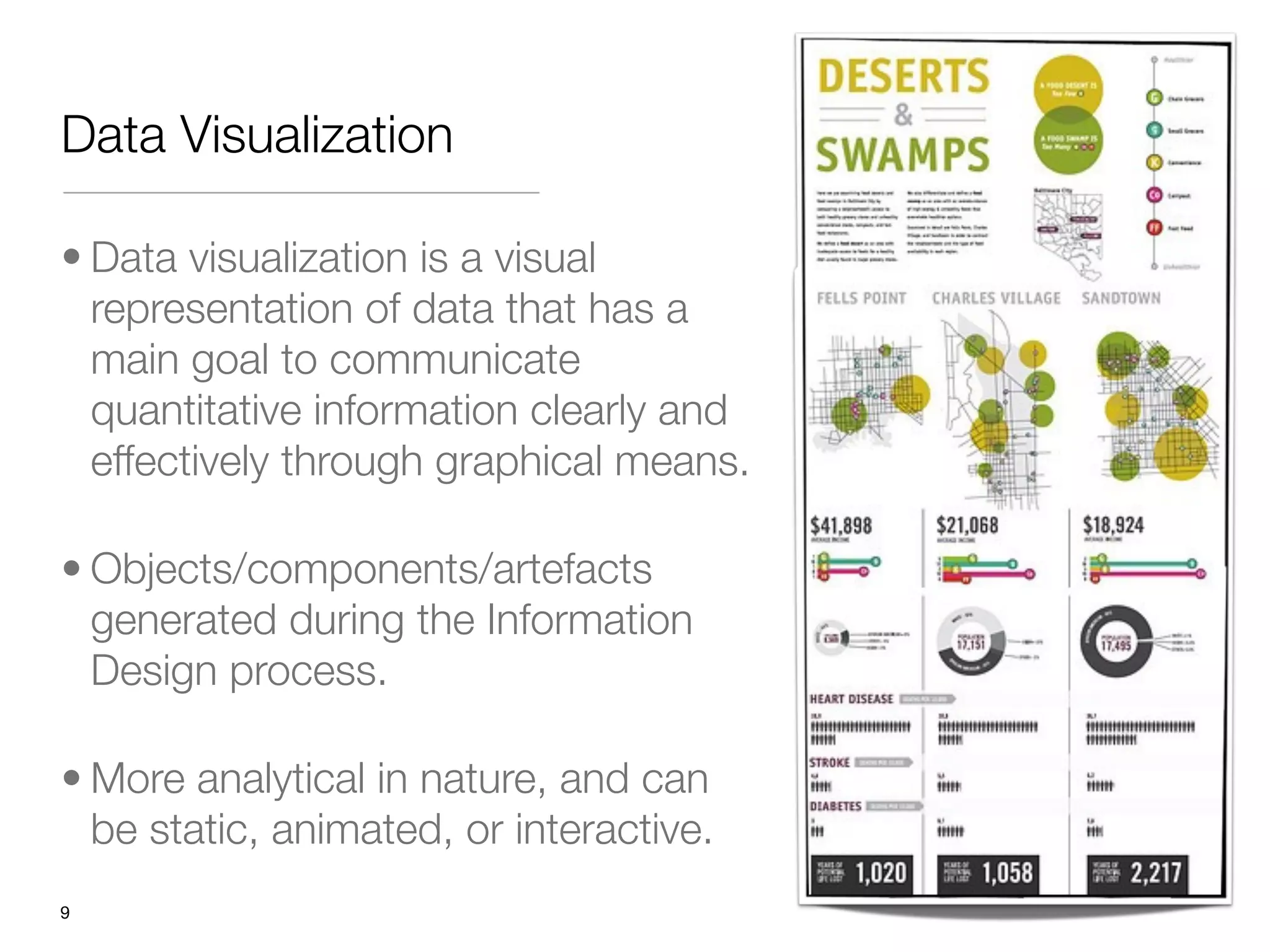 Data Visualization

• Data visualization is a visual
  representation of data that has a
  main goal to communicate
  quantitative information clearly and
  effectively through graphical means.

• Objects/components/artefacts
  generated during the Information
  Design process.

• More analytical in nature, and can
  be static, animated, or interactive.
"9
 