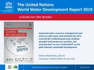 UNESCO World Water Assessment Programme (WWAP) 22 March 2019
LEAVING NO ONE BEHIND
The United Nations
World Water Development Report 2019
Stefan Uhlenbrook, prof. dr.
Coordinator UNESCO WWAP, Perugia, Italy
Improved water resources management and
access to safe water and sanitation for all is
essential for eradicating poverty, building
peaceful and prosperous societies, and
ensuring that ‘no one is left behind’ on the
path towards sustainable development.
 