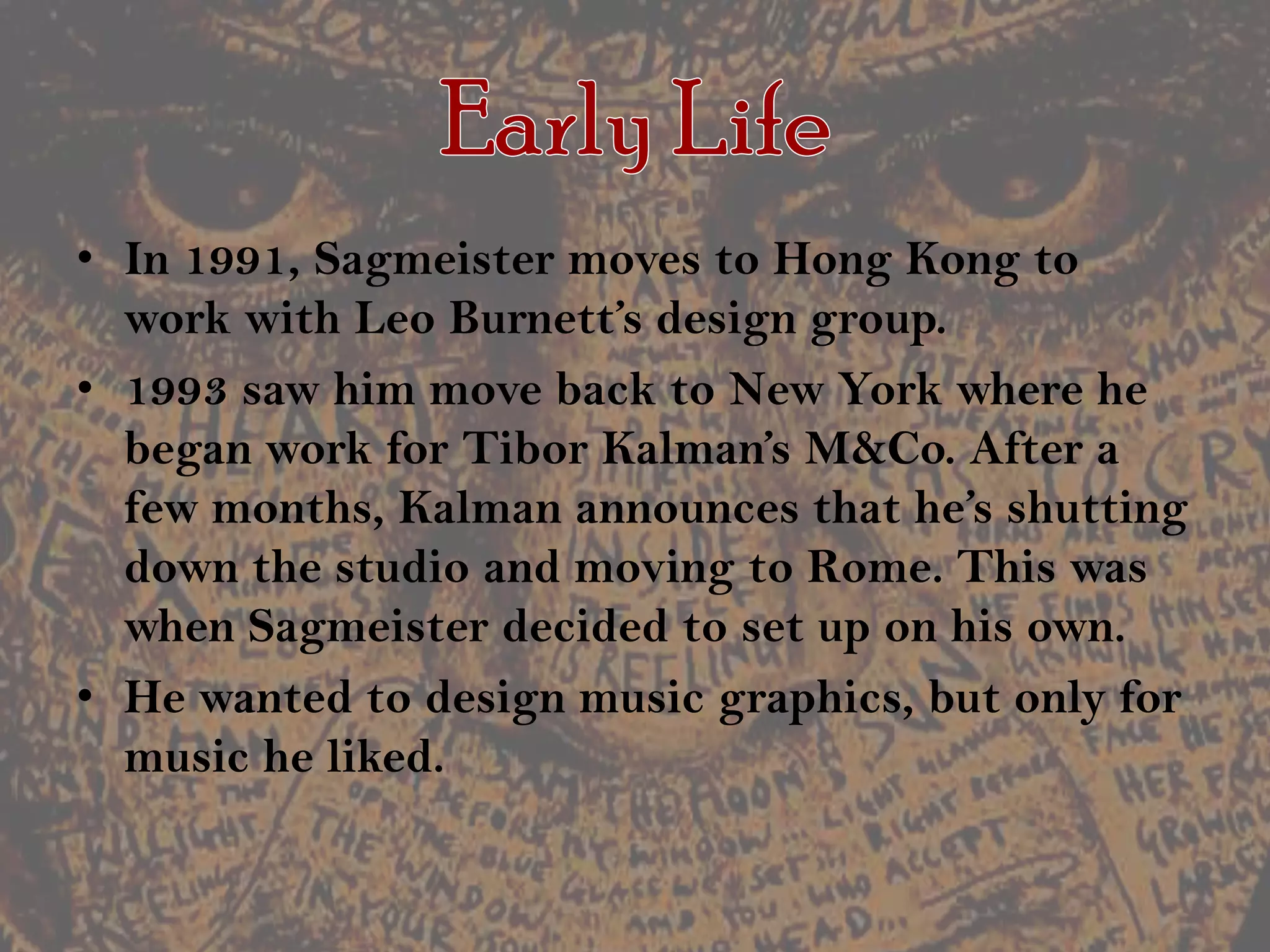 Early LifeIn 1991, Sagmeister moves to Hong Kong to work with Leo Burnett’s design group.1993 saw him move back to New York where he began work for TiborKalman’sM&Co. After a few months, Kalman announces that he’s shutting down the studio and moving to Rome. This was when Sagmeister decided to set up on his own.He wanted to design music graphics, but only for music he liked.